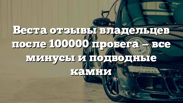 Веста отзывы владельцев после 100000 пробега — все минусы и подводные камни