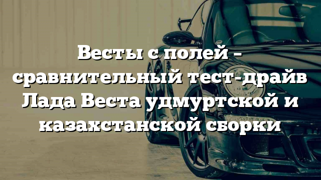 Весты с полей – сравнительный тест-драйв Лада Веста удмуртской и казахстанской сборки