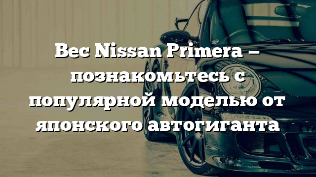 Вес Nissan Primera — познакомьтесь с популярной моделью от японского автогиганта