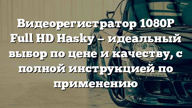 Видеорегистратор 1080P Full HD Hasky — идеальный выбор по цене и качеству, с полной инструкцией по применению