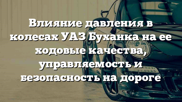 Влияние давления в колесах УАЗ Буханка на ее ходовые качества, управляемость и безопасность на дороге