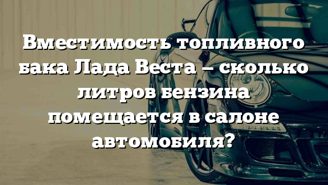 Вместимость топливного бака Лада Веста — сколько литров бензина помещается в салоне автомобиля?