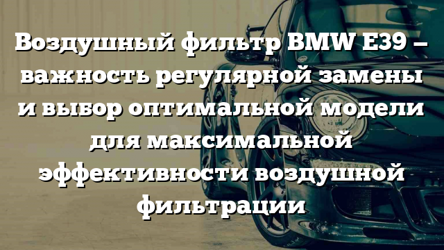 Воздушный фильтр BMW Е39 — важность регулярной замены и выбор оптимальной модели для максимальной эффективности воздушной фильтрации