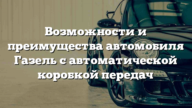 Возможности и преимущества автомобиля Газель с автоматической коробкой передач