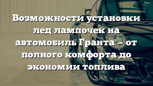 Возможности установки лед лампочек на автомобиль Гранта — от полного комфорта до экономии топлива