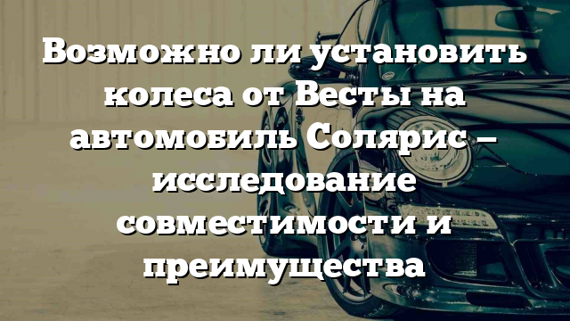 Возможно ли установить колеса от Весты на автомобиль Солярис — исследование совместимости и преимущества