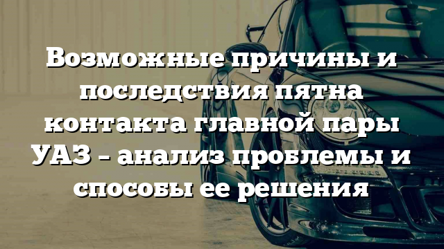 Возможные причины и последствия пятна контакта главной пары УАЗ – анализ проблемы и способы ее решения