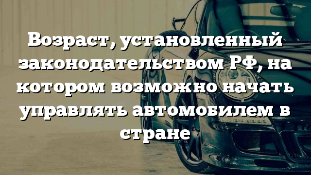 Возраст, установленный законодательством РФ, на котором возможно начать управлять автомобилем в стране