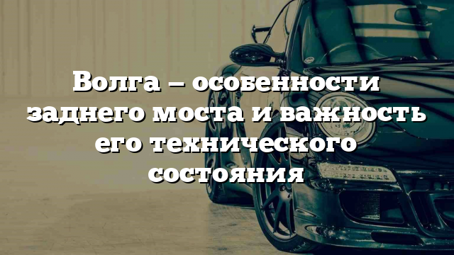 Волга — особенности заднего моста и важность его технического состояния