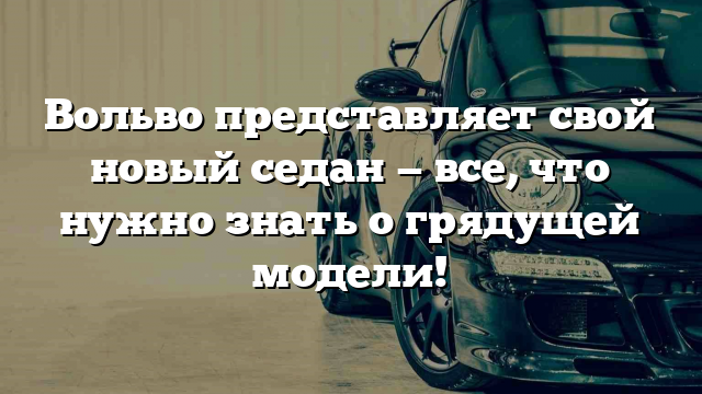 Вольво представляет свой новый седан — все, что нужно знать о грядущей модели!