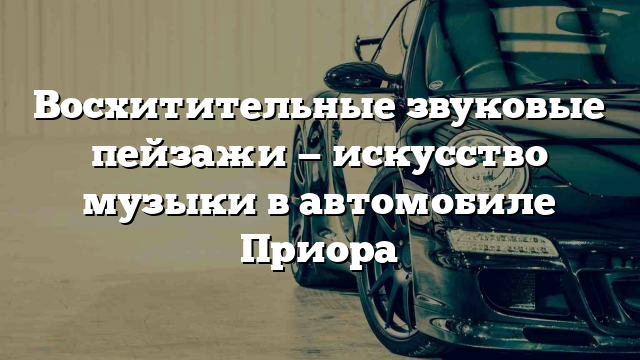 Восхитительные звуковые пейзажи — искусство музыки в автомобиле Приора