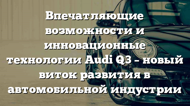 Впечатляющие возможности и инновационные технологии Audi Q3 – новый виток развития в автомобильной индустрии