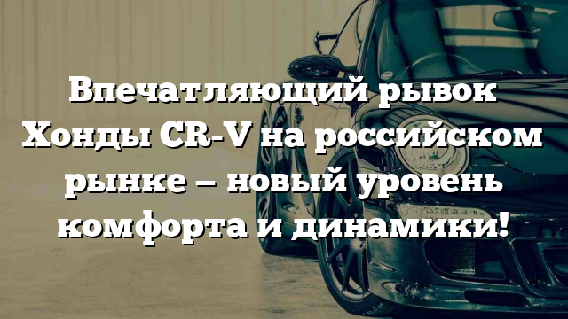 Впечатляющий рывок Хонды CR-V на российском рынке — новый уровень комфорта и динамики!