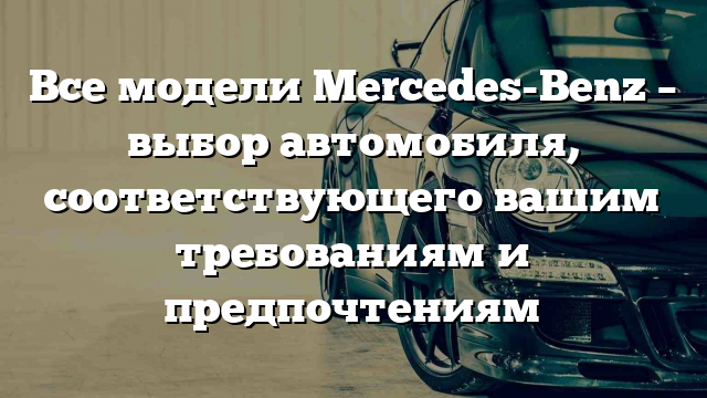 Все модели Mercedes-Benz – выбор автомобиля, соответствующего вашим требованиям и предпочтениям