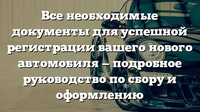 Все необходимые документы для успешной регистрации вашего нового автомобиля — подробное руководство по сбору и оформлению