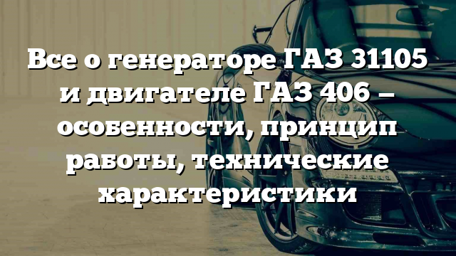 Все о генераторе ГАЗ 31105 и двигателе ГАЗ 406 — особенности, принцип работы, технические характеристики