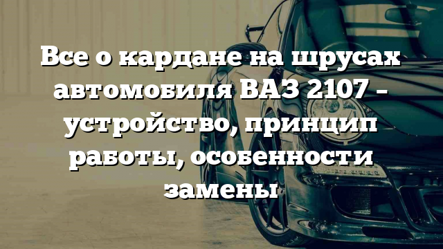 Все о кардане на шрусах автомобиля ВАЗ 2107 – устройство, принцип работы, особенности замены