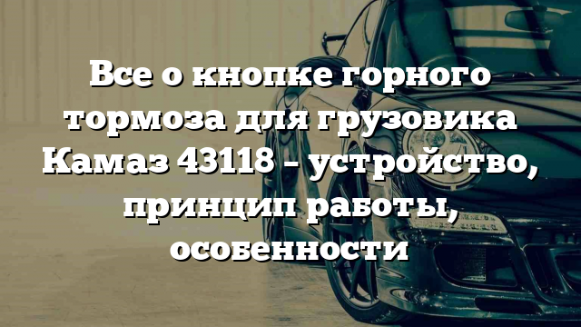 Все о кнопке горного тормоза для грузовика Камаз 43118 – устройство, принцип работы, особенности