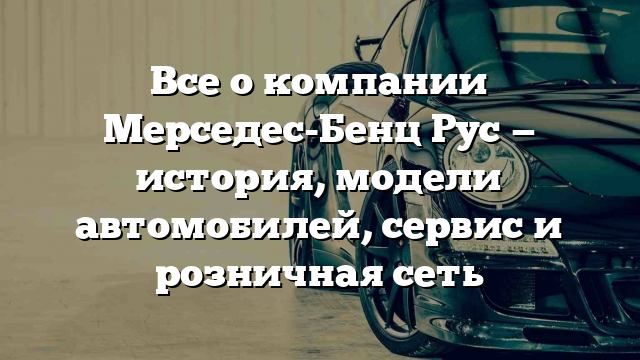 Все о компании Мерседес-Бенц Рус — история, модели автомобилей, сервис и розничная сеть