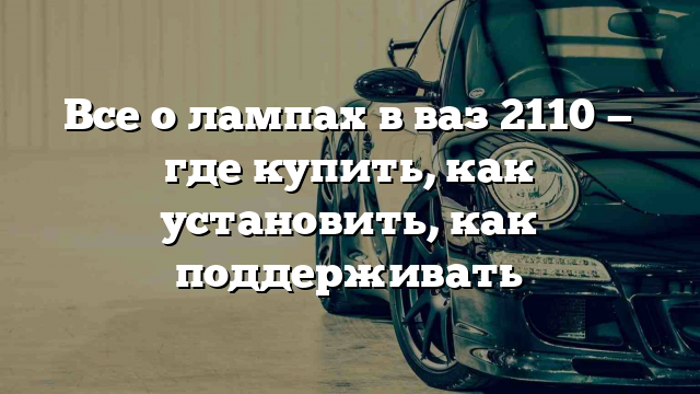 Все о лампах в ваз 2110 — где купить, как установить, как поддерживать