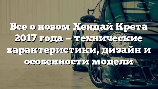 Все о новом Хендай Крета 2017 года — технические характеристики, дизайн и особенности модели