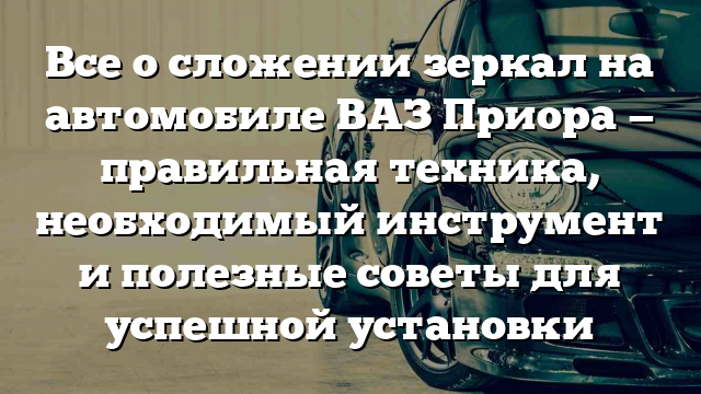 Все о сложении зеркал на автомобиле ВАЗ Приора — правильная техника, необходимый инструмент и полезные советы для успешной установки