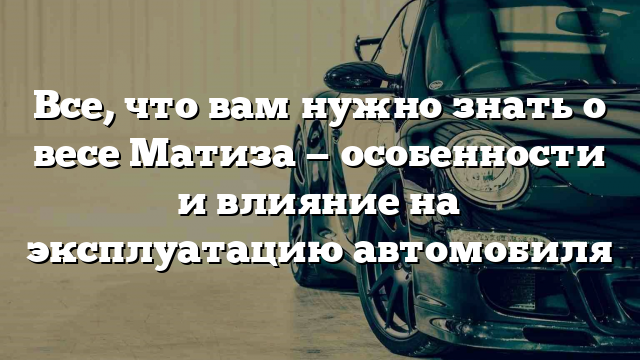 Все, что вам нужно знать о весе Матиза — особенности и влияние на эксплуатацию автомобиля