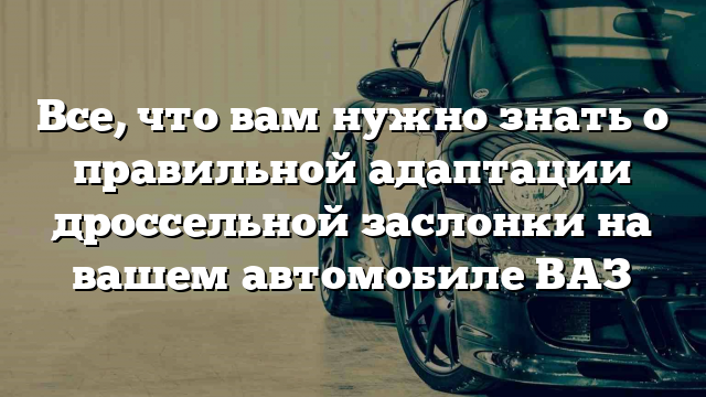 Все, что вам нужно знать о правильной адаптации дроссельной заслонки на вашем автомобиле ВАЗ