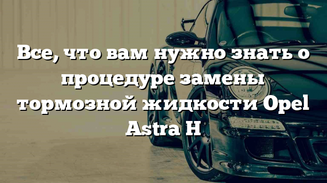 Все, что вам нужно знать о процедуре замены тормозной жидкости Opel Astra H