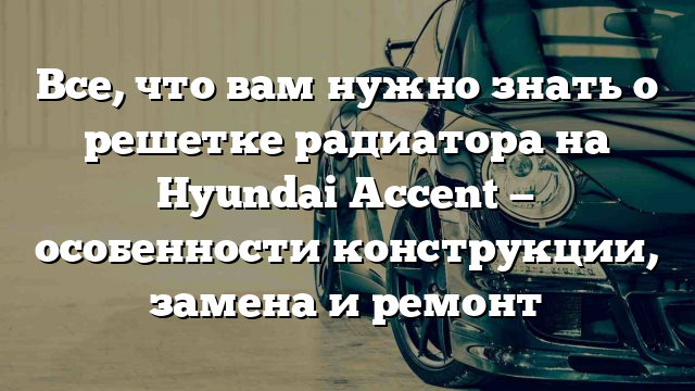 Все, что вам нужно знать о решетке радиатора на Hyundai Accent — особенности конструкции, замена и ремонт