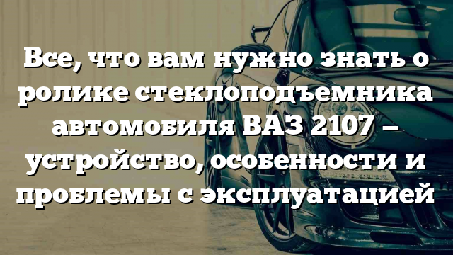 Все, что вам нужно знать о ролике стеклоподъемника автомобиля ВАЗ 2107 — устройство, особенности и проблемы с эксплуатацией