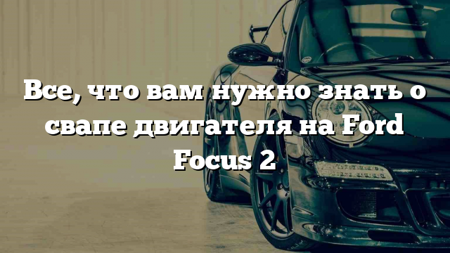 Все, что вам нужно знать о свапе двигателя на Ford Focus 2