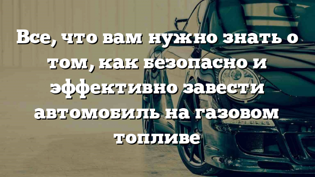 Все, что вам нужно знать о том, как безопасно и эффективно завести автомобиль на газовом топливе