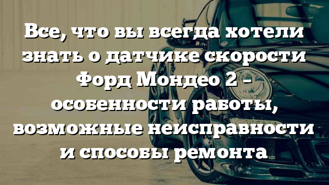 Все, что вы всегда хотели знать о датчике скорости Форд Мондео 2 – особенности работы, возможные неисправности и способы ремонта