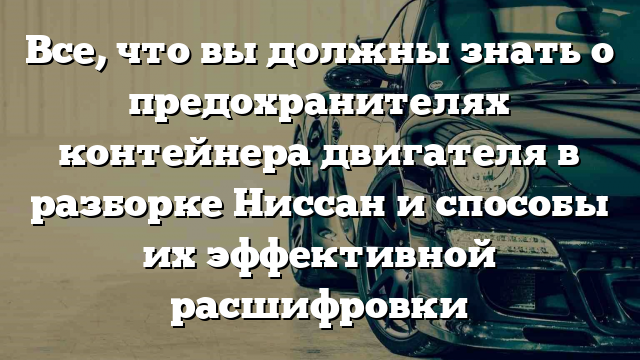 Все, что вы должны знать о предохранителях контейнера двигателя в разборке Ниссан и способы их эффективной расшифровки