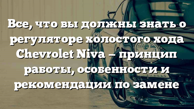 Все, что вы должны знать о регуляторе холостого хода Chevrolet Niva — принцип работы, особенности и рекомендации по замене