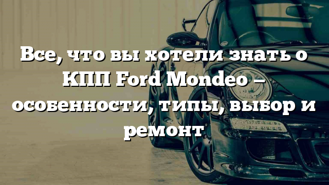 Все, что вы хотели знать о КПП Ford Mondeo — особенности, типы, выбор и ремонт