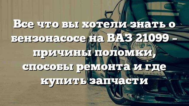 Все что вы хотели знать о бензонасосе на ВАЗ 21099 – причины поломки, способы ремонта и где купить запчасти