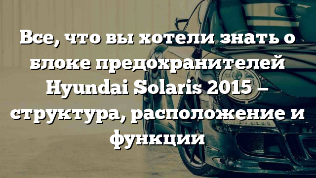 Все, что вы хотели знать о блоке предохранителей Hyundai Solaris 2015 — структура, расположение и функции