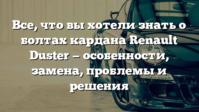 Все, что вы хотели знать о болтах кардана Renault Duster — особенности, замена, проблемы и решения