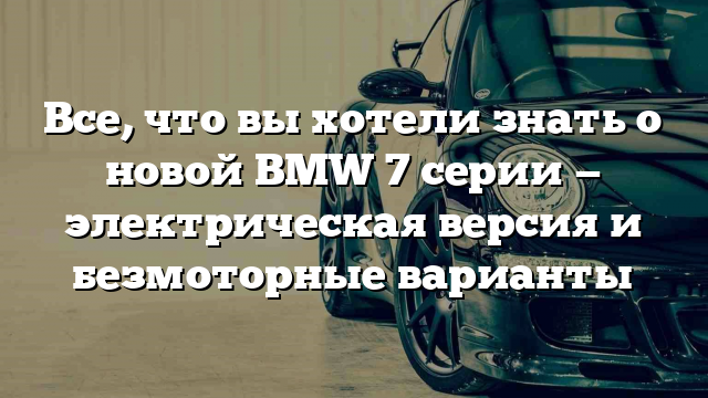 Все, что вы хотели знать о новой BMW 7 серии — электрическая версия и безмоторные варианты