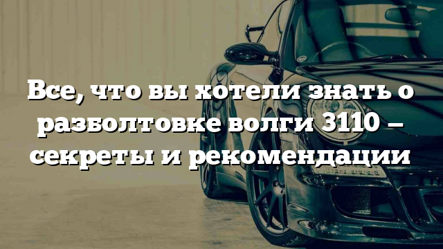 Все, что вы хотели знать о разболтовке волги 3110 — секреты и рекомендации