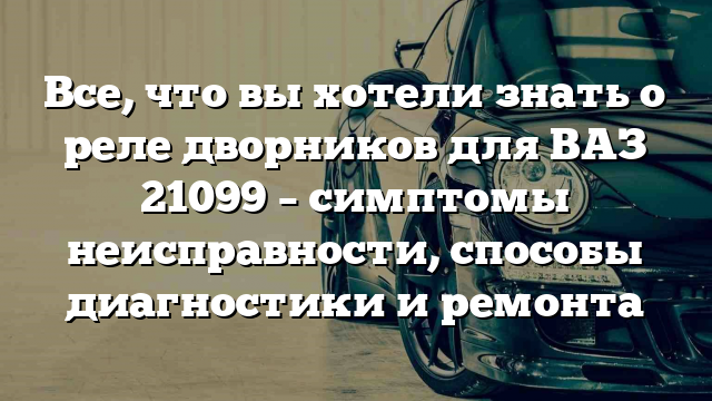 Все, что вы хотели знать о реле дворников для ВАЗ 21099 – симптомы неисправности, способы диагностики и ремонта