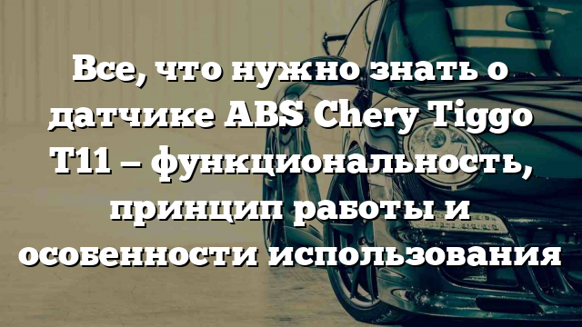 Все, что нужно знать о датчике ABS Chery Tiggo T11 — функциональность, принцип работы и особенности использования