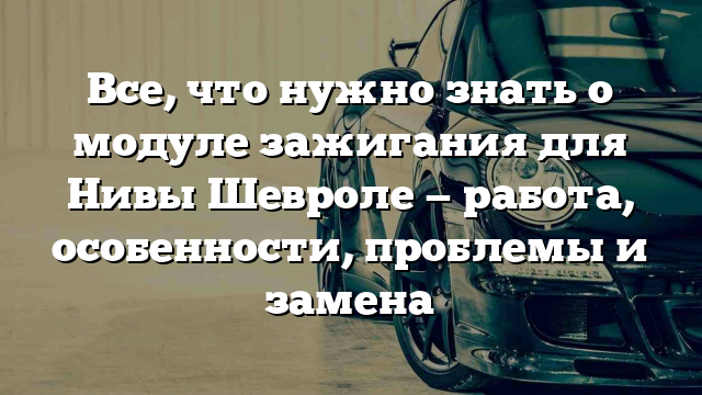 Все, что нужно знать о модуле зажигания для Нивы Шевроле — работа, особенности, проблемы и замена