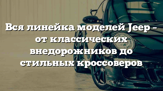 Вся линейка моделей Jeep – от классических внедорожников до стильных кроссоверов