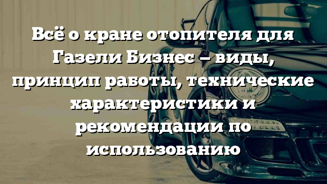 Всё о кране отопителя для Газели Бизнес — виды, принцип работы, технические характеристики и рекомендации по использованию