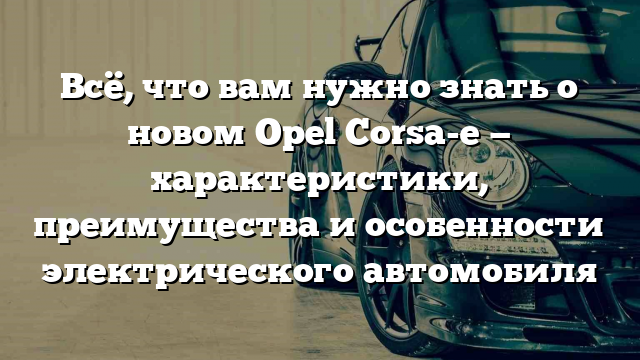 Всё, что вам нужно знать о новом Opel Corsa-e — характеристики, преимущества и особенности электрического автомобиля