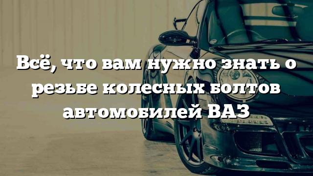 Всё, что вам нужно знать о резьбе колесных болтов автомобилей ВАЗ