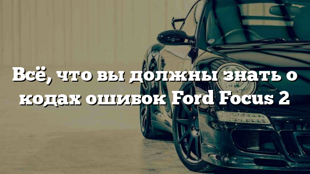 Всё, что вы должны знать о кодах ошибок Ford Focus 2